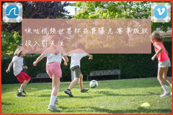 咪咕视频世界杯花费曝光 赛事版权投入引关注