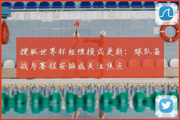 搜狐世界杯经理模式更新：球队备战与赛程安排成关注焦点