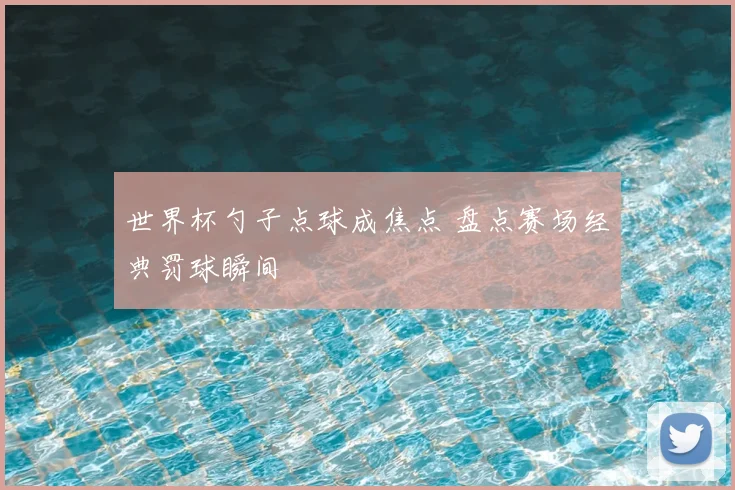 世界杯勺子点球成焦点 盘点赛场经典罚球瞬间