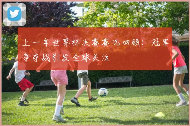 上一年世界杯决赛赛况回顾：冠军争夺战引发全球关注