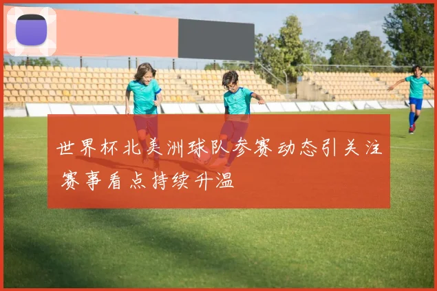 世界杯北美洲球队参赛动态引关注 赛事看点持续升温