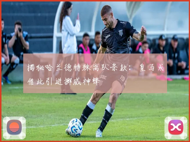 揭秘哈兰德特殊离队条款：皇马或借此引进挪威神锋